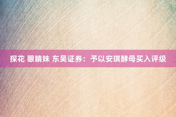 探花 眼睛妹 东吴证券：予以安琪酵母买入评级