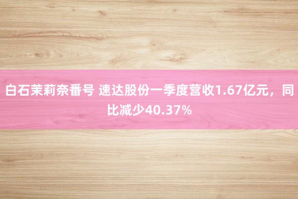 白石茉莉奈番号 速达股份一季度营收1.67亿元，同比减少40.37%