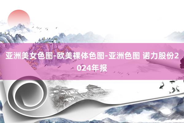 亚洲美女色图-欧美裸体色图-亚洲色图 诺力股份2024年报