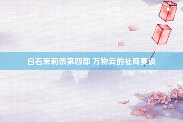 白石茉莉奈第四部 万物云的社商赛谈