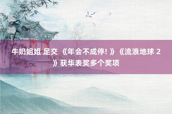 牛奶姐姐 足交 《年会不成停! 》《流浪地球 2》获华表奖多个奖项