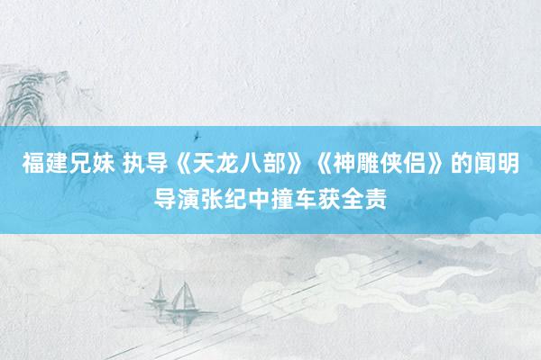 福建兄妹 执导《天龙八部》《神雕侠侣》的闻明导演张纪中撞车获全责