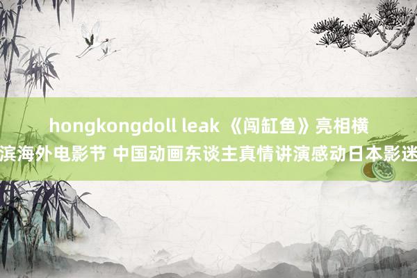 hongkongdoll leak 《闯缸鱼》亮相横滨海外电影节 中国动画东谈主真情讲演感动日本影迷
