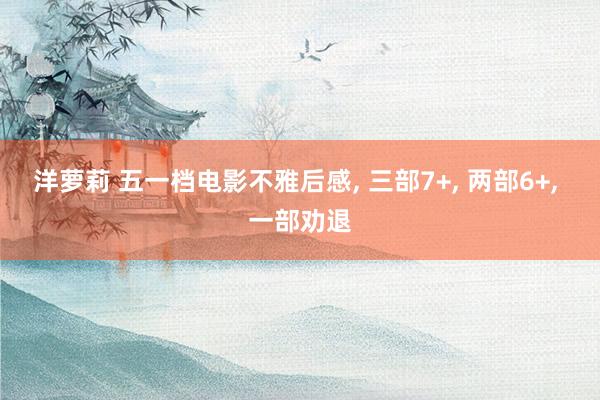 洋萝莉 五一档电影不雅后感， 三部7+， 两部6+， 一部劝退