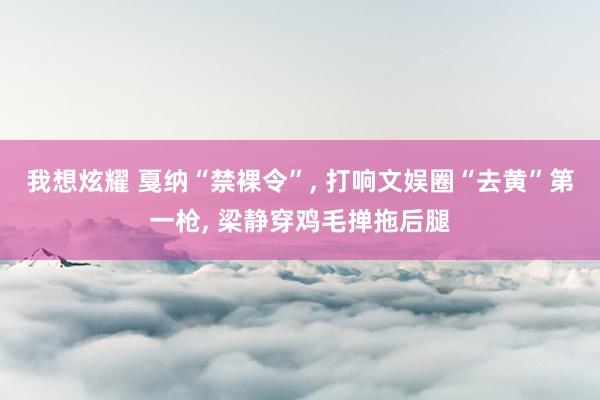 我想炫耀 戛纳“禁裸令”， 打响文娱圈“去黄”第一枪， 梁静穿鸡毛掸拖后腿