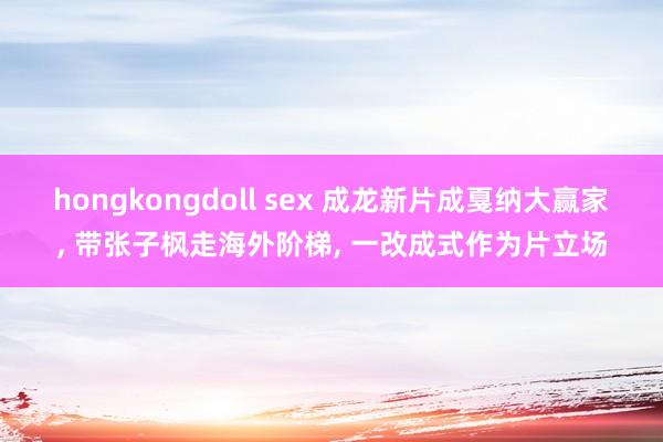 hongkongdoll sex 成龙新片成戛纳大赢家， 带张子枫走海外阶梯， 一改成式作为片立场