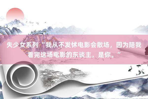 失少女系列 “我从不发怵电影会散场，因为陪我看完这场电影的东谈主，是你。”