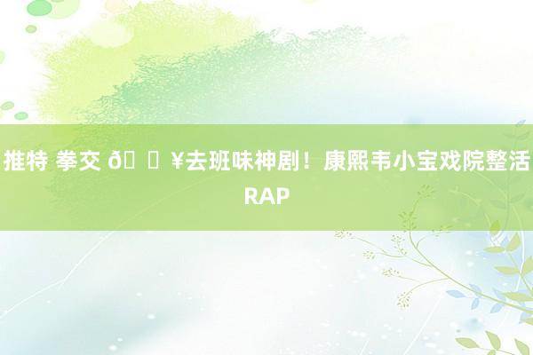 推特 拳交 🔥去班味神剧!康熙韦小宝戏院整活RAP