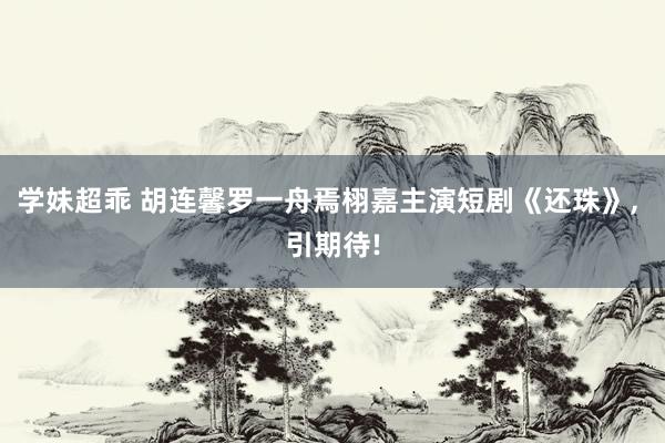 学妹超乖 胡连馨罗一舟焉栩嘉主演短剧《还珠》， 引期待!