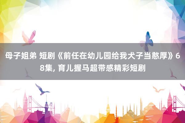 母子姐弟 短剧《前任在幼儿园给我犬子当憨厚》68集， 育儿握马超带感精彩短剧