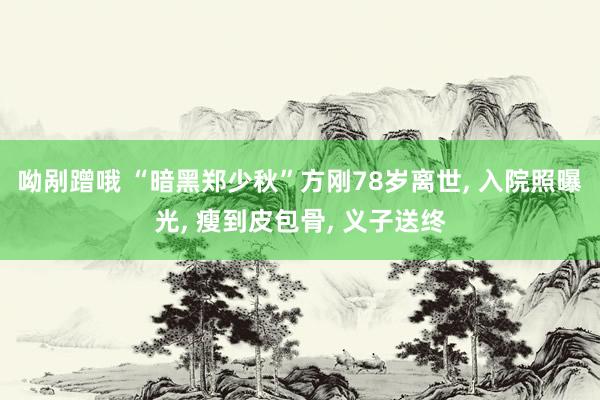 呦剐蹭哦 “暗黑郑少秋”方刚78岁离世， 入院照曝光， 瘦到皮包骨， 义子送终