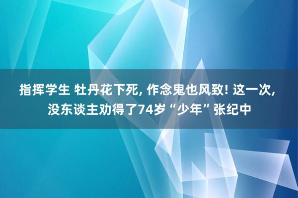 指挥学生 牡丹花下死， 作念鬼也风致! 这一次， 没东谈主劝得了74岁“少年”张纪中