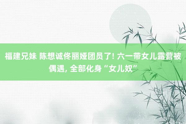 福建兄妹 陈想诚佟丽娅团员了! 六一带女儿露营被偶遇, 全部化身“女儿奴”