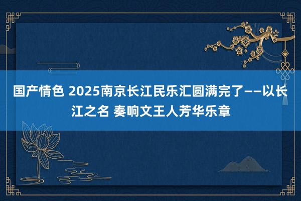国产情色 2025南京长江民乐汇圆满完了——以长江之名 奏响文王人芳华乐章