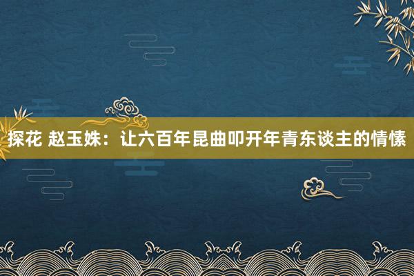 探花 赵玉姝：让六百年昆曲叩开年青东谈主的情愫
