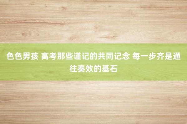 色色男孩 高考那些谨记的共同记念 每一步齐是通往奏效的基石