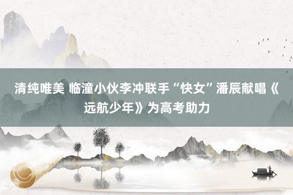 清纯唯美 临潼小伙李冲联手“快女”潘辰献唱《远航少年》为高考助力