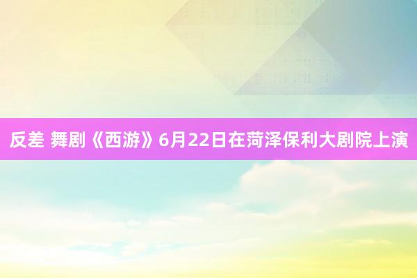 反差 舞剧《西游》6月22日在菏泽保利大剧院上演