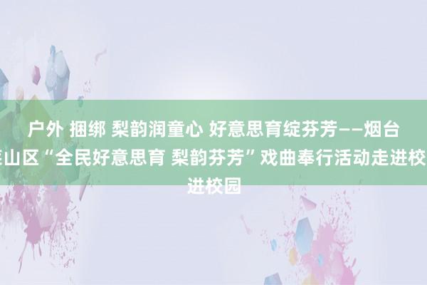户外 捆绑 梨韵润童心 好意思育绽芬芳——烟台莱山区“全民好意思育 梨韵芬芳”戏曲奉行活动走进校园