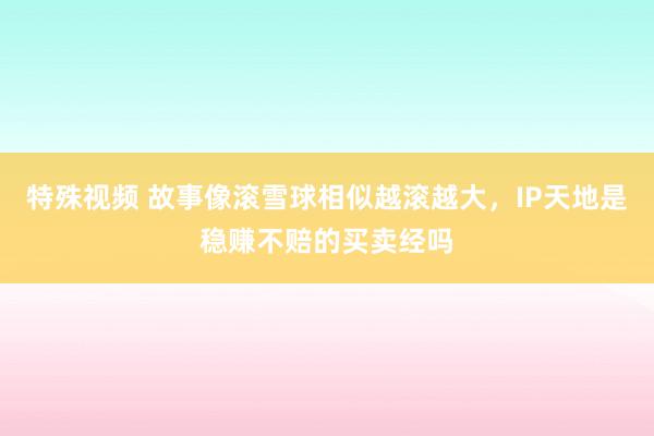 特殊视频 故事像滚雪球相似越滚越大，IP天地是稳赚不赔的买卖经吗