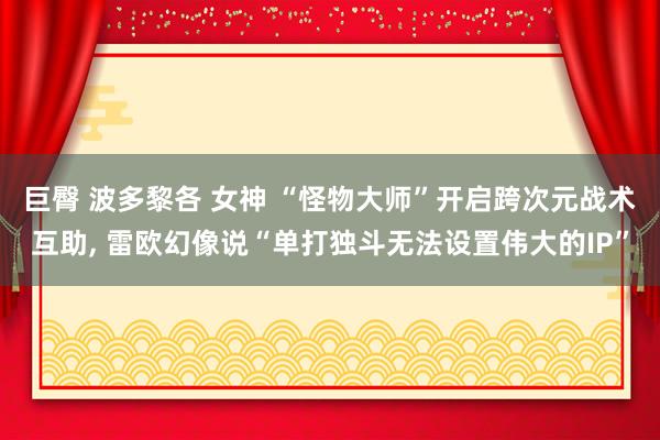巨臀 波多黎各 女神 “怪物大师”开启跨次元战术互助， 雷欧幻像说“单打独斗无法设置伟大的IP”