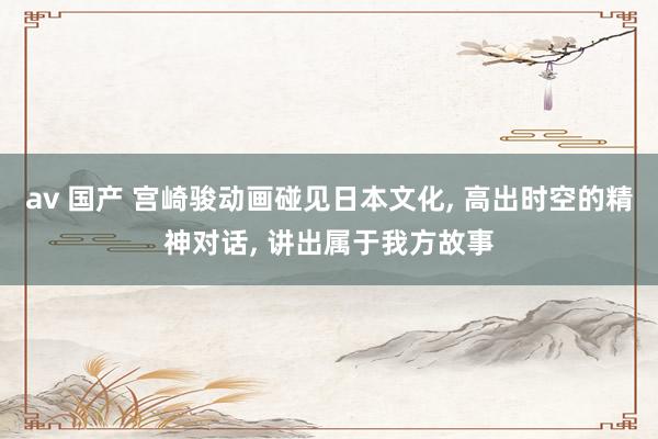 av 国产 宫崎骏动画碰见日本文化， 高出时空的精神对话， 讲出属于我方故事