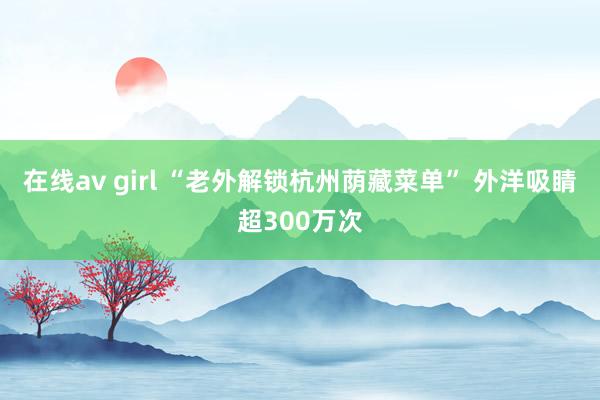 在线av girl “老外解锁杭州荫藏菜单” 外洋吸睛超300万次