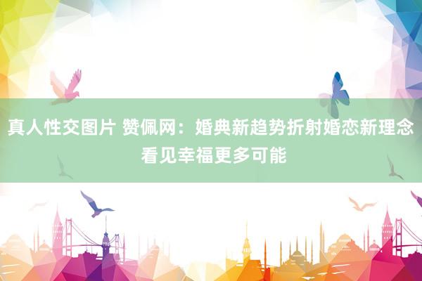 真人性交图片 赞佩网：婚典新趋势折射婚恋新理念 看见幸福更多可能