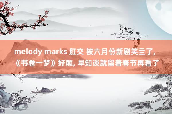 melody marks 肛交 被六月份新剧笑亖了， 《书卷一梦》好颠， 早知谈就留着春节再看了