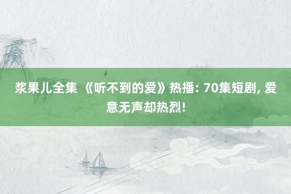 浆果儿全集 《听不到的爱》热播: 70集短剧， 爱意无声却热烈!