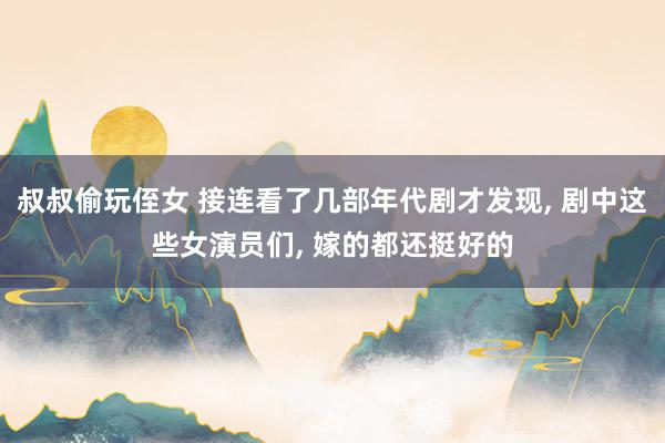 叔叔偷玩侄女 接连看了几部年代剧才发现, 剧中这些女演员们, 嫁的都还挺好的